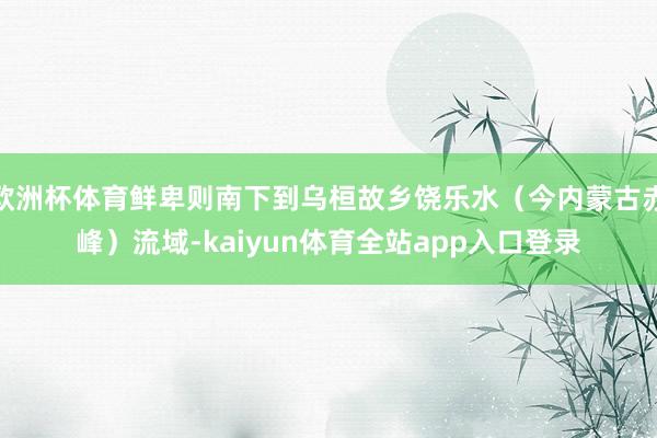 欧洲杯体育鲜卑则南下到乌桓故乡饶乐水（今内蒙古赤峰）流域-kaiyun体育全站app入口登录