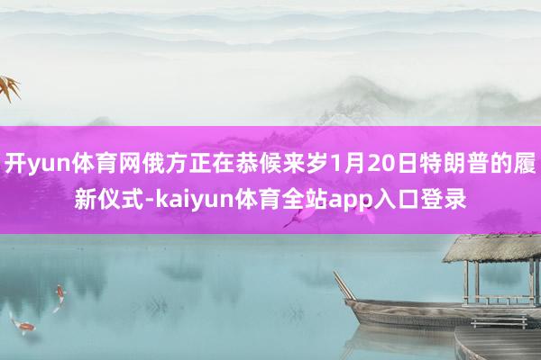 开yun体育网俄方正在恭候来岁1月20日特朗普的履新仪式-kaiyun体育全站app入口登录