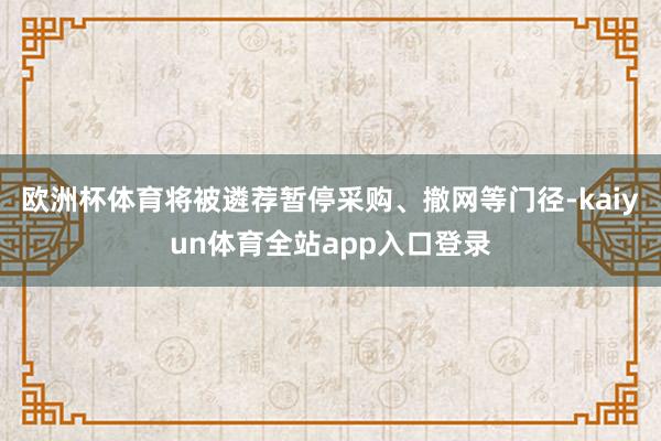 欧洲杯体育将被遴荐暂停采购、撤网等门径-kaiyun体育全站app入口登录