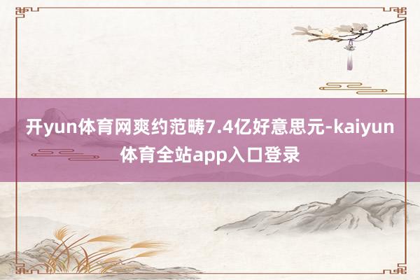 开yun体育网爽约范畴7.4亿好意思元-kaiyun体育全站app入口登录
