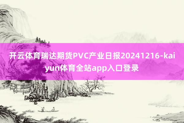 开云体育瑞达期货PVC产业日报20241216-kaiyun体育全站app入口登录
