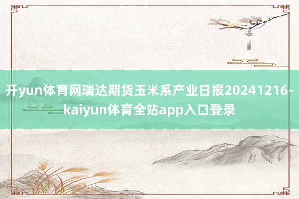 开yun体育网瑞达期货玉米系产业日报20241216-kaiyun体育全站app入口登录
