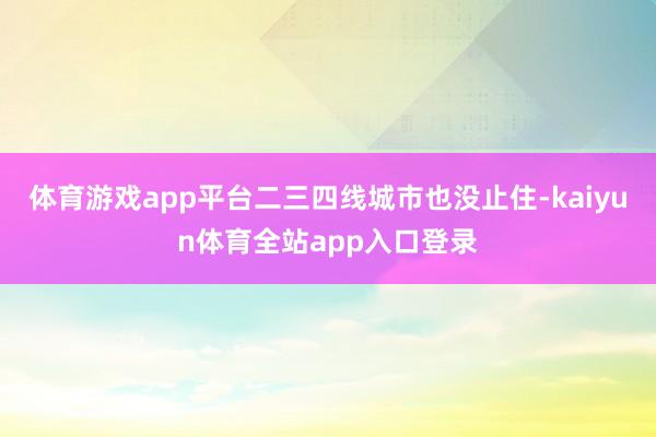 体育游戏app平台二三四线城市也没止住-kaiyun体育全站app入口登录