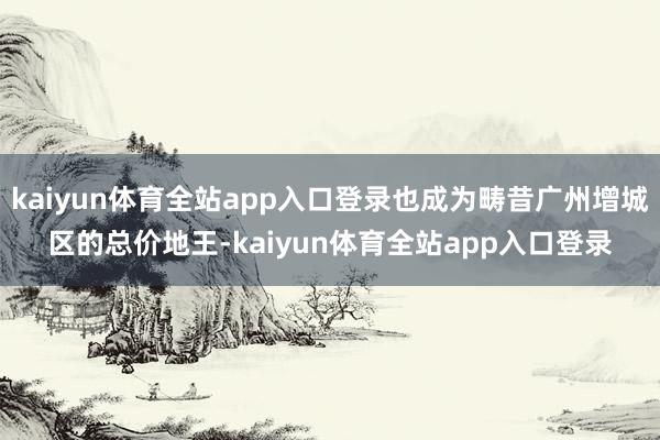 kaiyun体育全站app入口登录也成为畴昔广州增城区的总价地王-kaiyun体育全站app入口登录