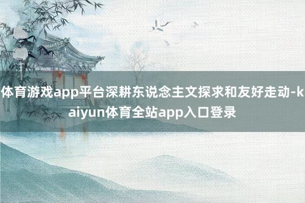 体育游戏app平台深耕东说念主文探求和友好走动-kaiyun体育全站app入口登录