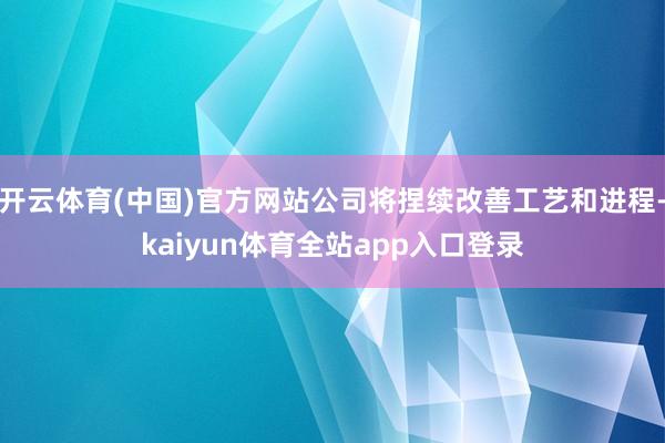 开云体育(中国)官方网站公司将捏续改善工艺和进程-kaiyun体育全站app入口登录