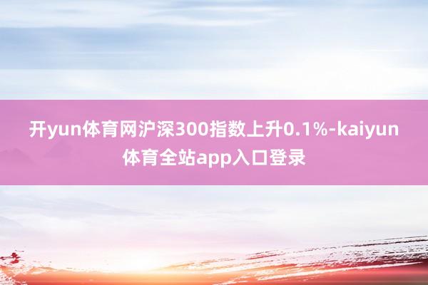 开yun体育网沪深300指数上升0.1%-kaiyun体育全站app入口登录