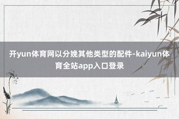 开yun体育网以分娩其他类型的配件-kaiyun体育全站app入口登录