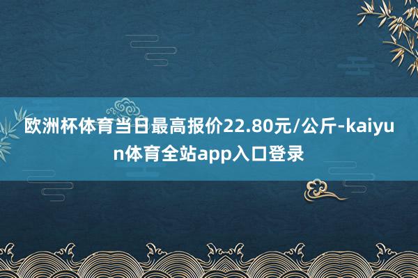 欧洲杯体育当日最高报价22.80元/公斤-kaiyun体育全站app入口登录