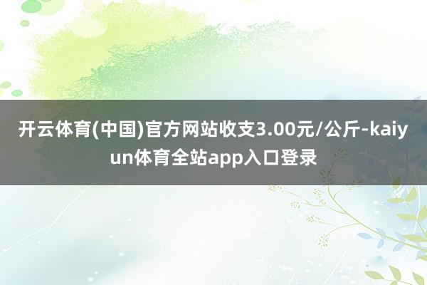 开云体育(中国)官方网站收支3.00元/公斤-kaiyun体育全站app入口登录