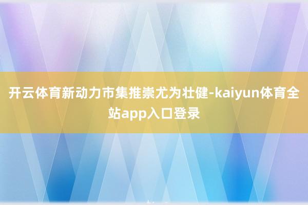 开云体育新动力市集推崇尤为壮健-kaiyun体育全站app入口登录