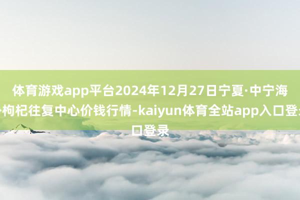 体育游戏app平台2024年12月27日宁夏·中宁海外枸杞往复中心价钱行情-kaiyun体育全站app入口登录