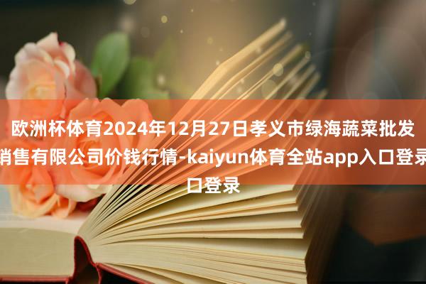欧洲杯体育2024年12月27日孝义市绿海蔬菜批发销售有限公司价钱行情-kaiyun体育全站app入口登录