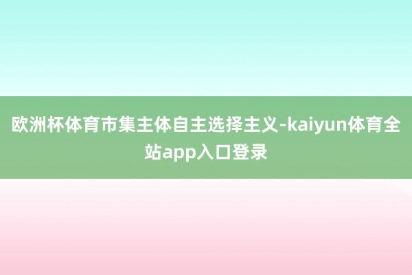 欧洲杯体育市集主体自主选择主义-kaiyun体育全站app入口登录