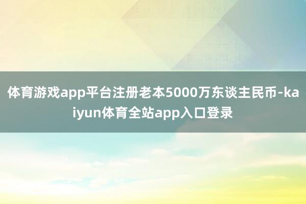 体育游戏app平台注册老本5000万东谈主民币-kaiyun体育全站app入口登录