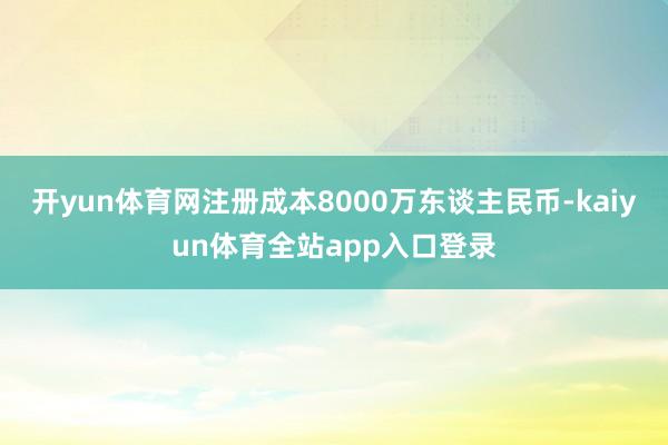 开yun体育网注册成本8000万东谈主民币-kaiyun体育全站app入口登录
