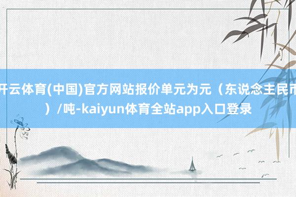 开云体育(中国)官方网站报价单元为元（东说念主民币）/吨-kaiyun体育全站app入口登录