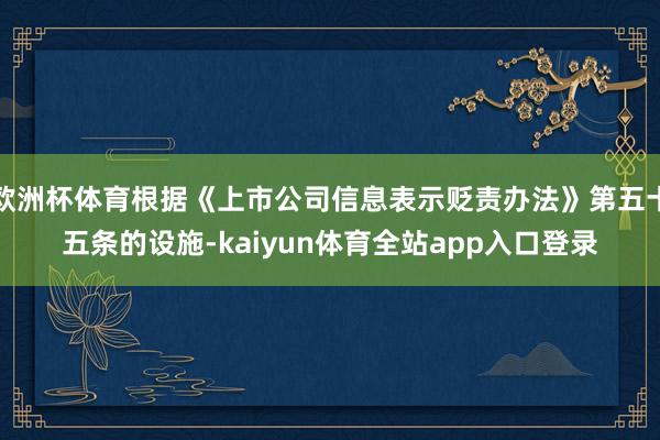 欧洲杯体育根据《上市公司信息表示贬责办法》第五十五条的设施-kaiyun体育全站app入口登录