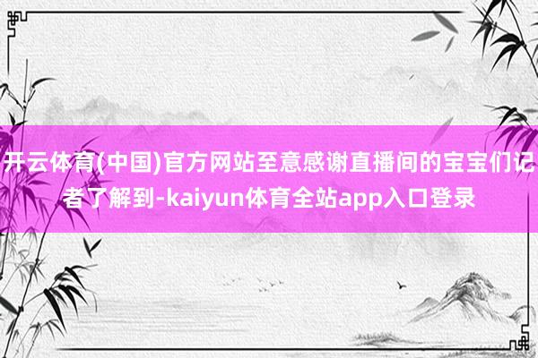 开云体育(中国)官方网站至意感谢直播间的宝宝们记者了解到-kaiyun体育全站app入口登录