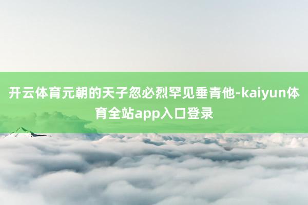开云体育元朝的天子忽必烈罕见垂青他-kaiyun体育全站app入口登录