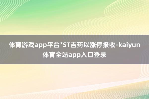 体育游戏app平台*ST吉药以涨停报收-kaiyun体育全站app入口登录