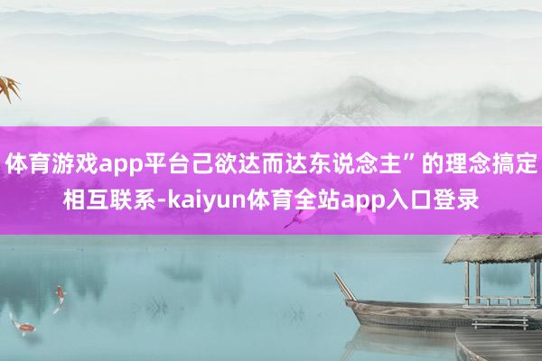 体育游戏app平台己欲达而达东说念主”的理念搞定相互联系-kaiyun体育全站app入口登录