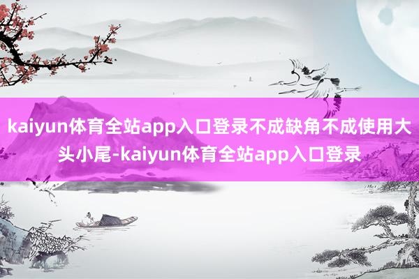 kaiyun体育全站app入口登录不成缺角不成使用大头小尾-kaiyun体育全站app入口登录