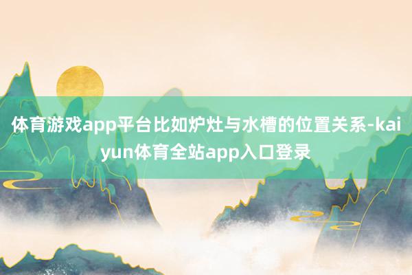 体育游戏app平台比如炉灶与水槽的位置关系-kaiyun体育全站app入口登录