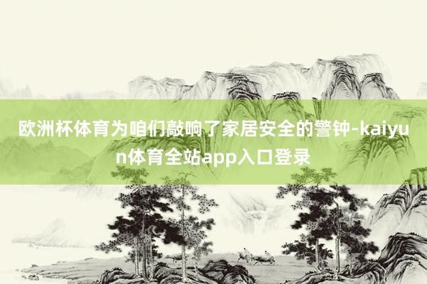 欧洲杯体育为咱们敲响了家居安全的警钟-kaiyun体育全站app入口登录