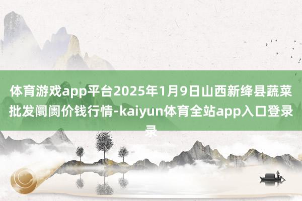体育游戏app平台2025年1月9日山西新绛县蔬菜批发阛阓价钱行情-kaiyun体育全站app入口登录