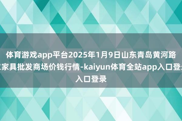体育游戏app平台2025年1月9日山东青岛黄河路农家具批发商场价钱行情-kaiyun体育全站app入口登录