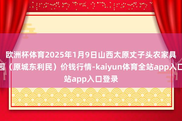 欧洲杯体育2025年1月9日山西太原丈子头农家具物流园（原城东利民）价钱行情-kaiyun体育全站app入口登录