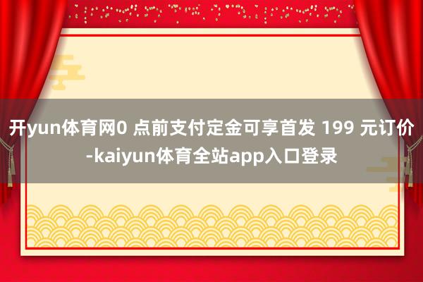 开yun体育网0 点前支付定金可享首发 199 元订价-kaiyun体育全站app入口登录