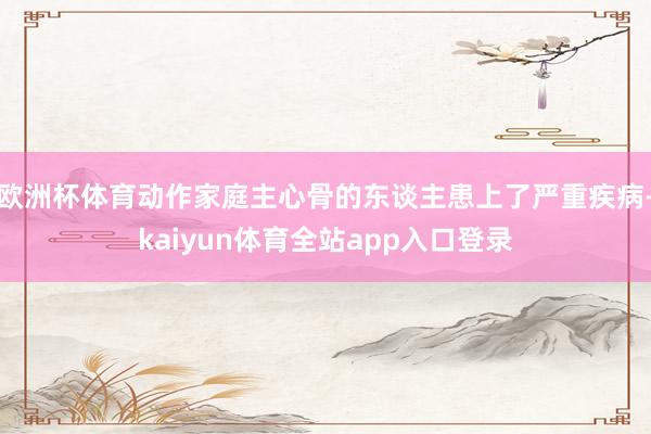 欧洲杯体育动作家庭主心骨的东谈主患上了严重疾病-kaiyun体育全站app入口登录
