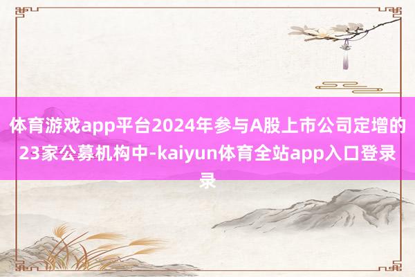 体育游戏app平台2024年参与A股上市公司定增的23家公募机构中-kaiyun体育全站app入口登录