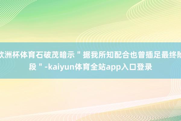 欧洲杯体育石破茂暗示＂据我所知配合也曾插足最终阶段＂-kaiyun体育全站app入口登录