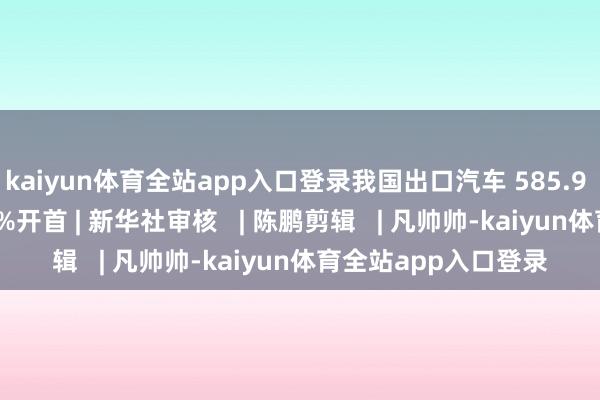kaiyun体育全站app入口登录我国出口汽车 585.9 万辆同比增长 19.3%开首 | 新华社审核   | 陈鹏剪辑   | 凡帅帅-kaiyun体育全站app入口登录