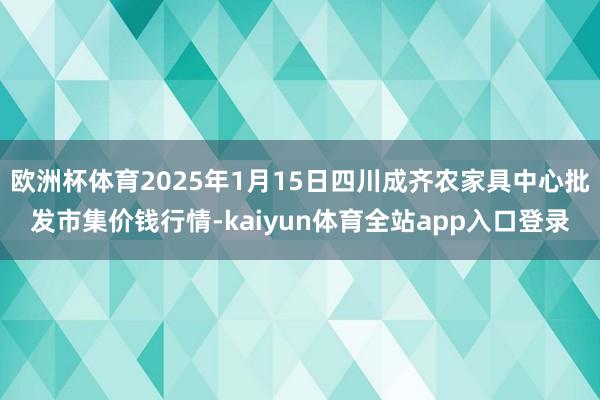 欧洲杯体育2025年1月15日四川成齐农家具中心批发市集价钱行情-kaiyun体育全站app入口登录