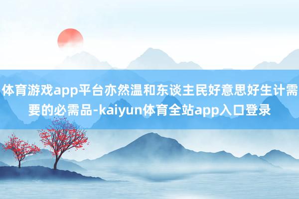 体育游戏app平台亦然温和东谈主民好意思好生计需要的必需品-kaiyun体育全站app入口登录
