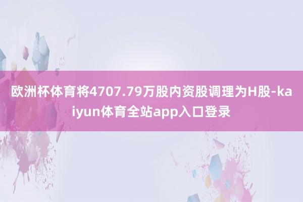 欧洲杯体育将4707.79万股内资股调理为H股-kaiyun体育全站app入口登录
