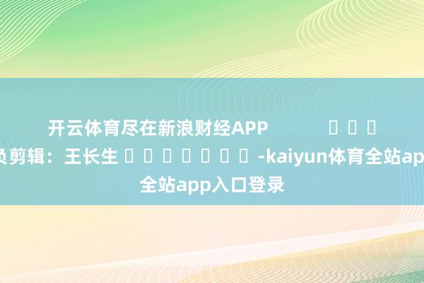 开云体育尽在新浪财经APP            						背负剪辑：王长生 							-kaiyun体育全站app入口登录