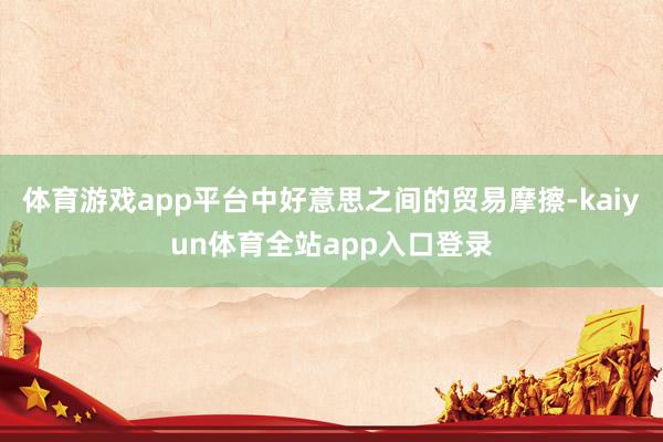 体育游戏app平台中好意思之间的贸易摩擦-kaiyun体育全站app入口登录