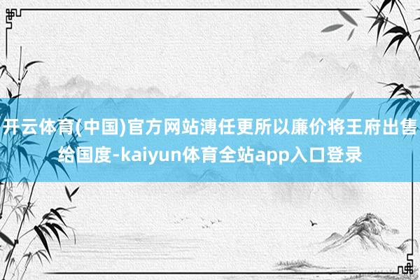开云体育(中国)官方网站溥任更所以廉价将王府出售给国度-kaiyun体育全站app入口登录