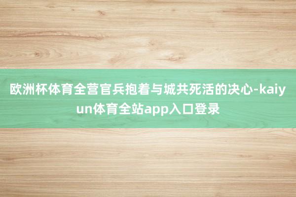 欧洲杯体育全营官兵抱着与城共死活的决心-kaiyun体育全站app入口登录