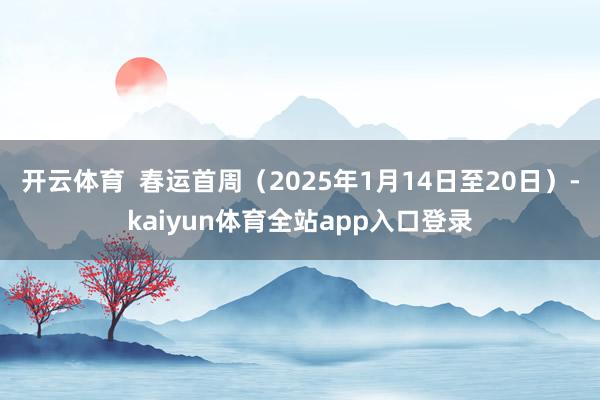 开云体育  春运首周（2025年1月14日至20日）-kaiyun体育全站app入口登录