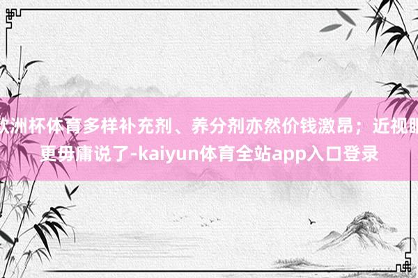 欧洲杯体育多样补充剂、养分剂亦然价钱激昂；近视眼更毋庸说了-kaiyun体育全站app入口登录