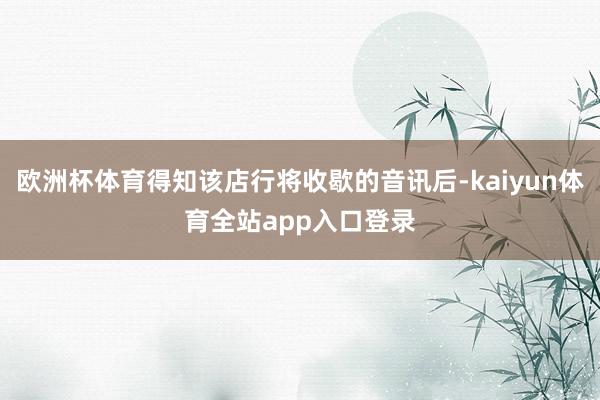 欧洲杯体育得知该店行将收歇的音讯后-kaiyun体育全站app入口登录