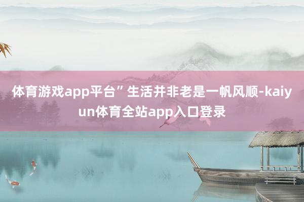 体育游戏app平台”生活并非老是一帆风顺-kaiyun体育全站app入口登录