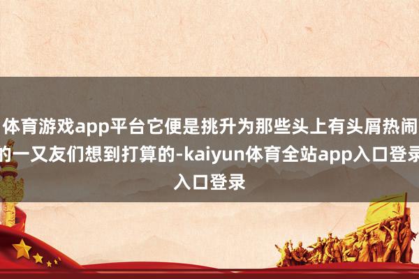 体育游戏app平台它便是挑升为那些头上有头屑热闹的一又友们想到打算的-kaiyun体育全站app入口登录