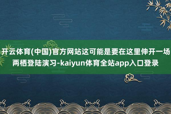 开云体育(中国)官方网站这可能是要在这里伸开一场两栖登陆演习-kaiyun体育全站app入口登录